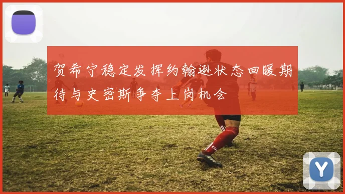 贺希宁稳定发挥约翰逊状态回暖期待与史密斯争夺上岗机会