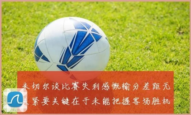米切尔谈比赛失利感慨输分差距无关紧要关键在于未能把握客场胜机