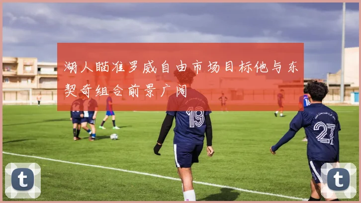 湖人瞄准罗威自由市场目标他与东契奇组合前景广阔