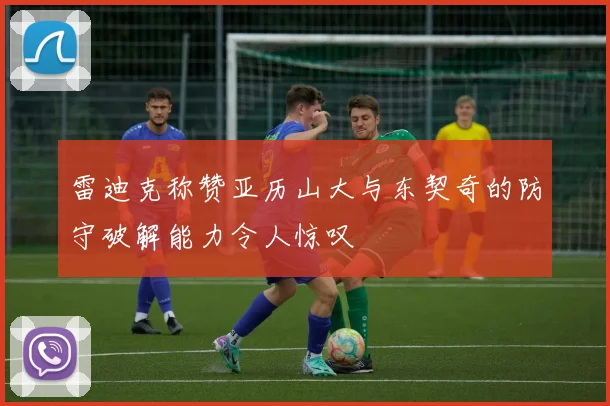 雷迪克称赞亚历山大与东契奇的防守破解能力令人惊叹