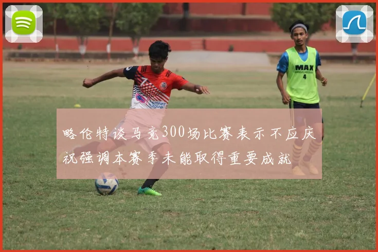 略伦特谈马竞300场比赛表示不应庆祝强调本赛季未能取得重要成就