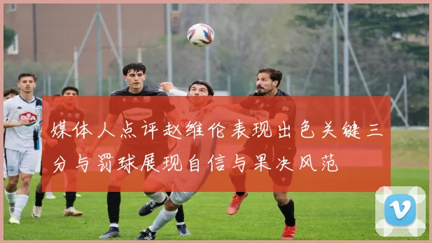 媒体人点评赵维伦表现出色关键三分与罚球展现自信与果决风范