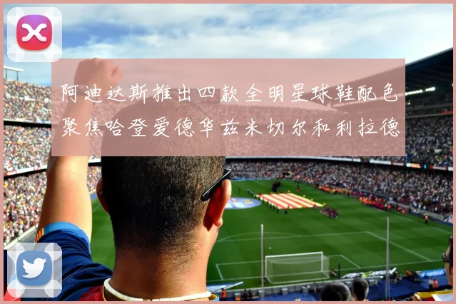 阿迪达斯推出四款全明星球鞋配色聚焦哈登爱德华兹米切尔和利拉德