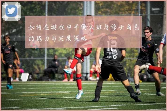 如何在游戏中平衡文班与修士角色的能力与发展策略
