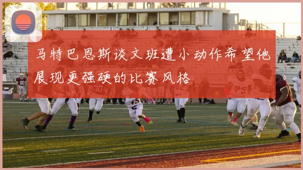 马特巴恩斯谈文班遭小动作希望他展现更强硬的比赛风格