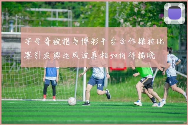 字母哥被指与博彩平台合作操控比赛引发舆论风波真相如何待揭晓