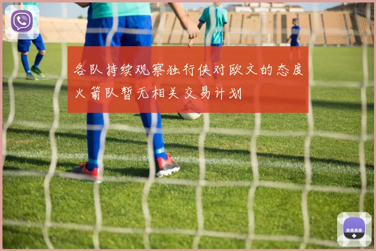 各队持续观察独行侠对欧文的态度火箭队暂无相关交易计划