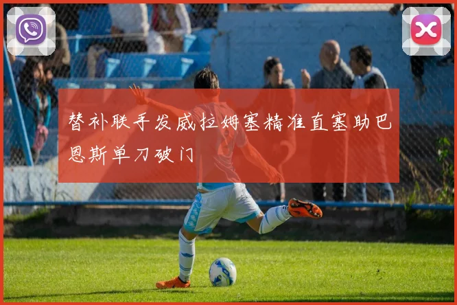 替补联手发威拉姆塞精准直塞助巴恩斯单刀破门