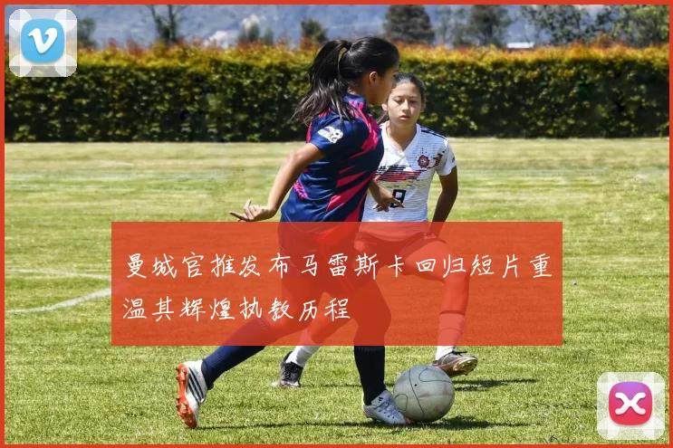 曼城官推发布马雷斯卡回归短片重温其辉煌执教历程