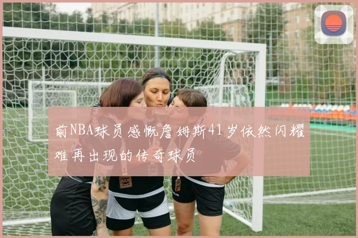 前NBA球员感慨詹姆斯41岁依然闪耀难再出现的传奇球员