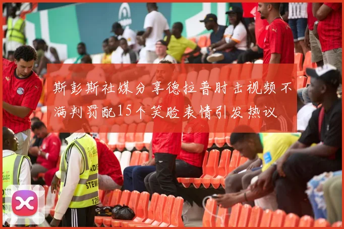 斯彭斯社媒分享德拉普肘击视频不满判罚配15个笑脸表情引发热议