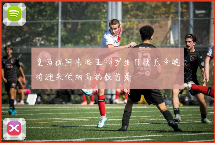 皇马祝阿韦洛亚43岁生日快乐今晚将迎来伯纳乌执教首秀