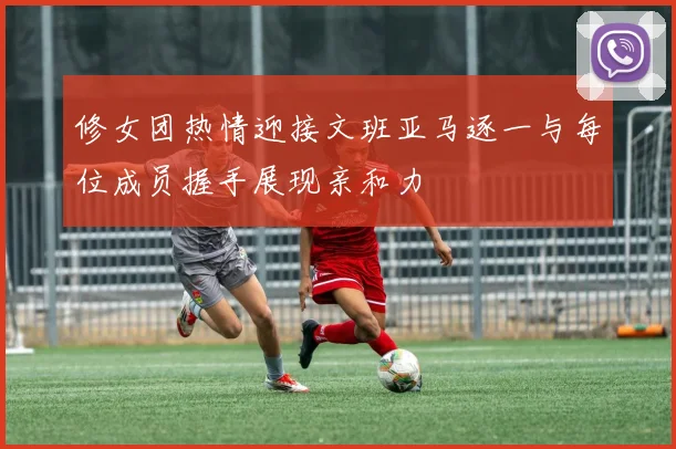 修女团热情迎接文班亚马逐一与每位成员握手展现亲和力