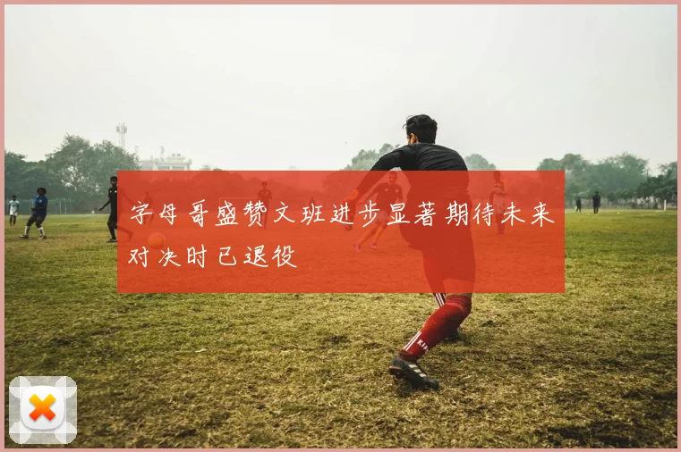 字母哥盛赞文班进步显著期待未来对决时已退役