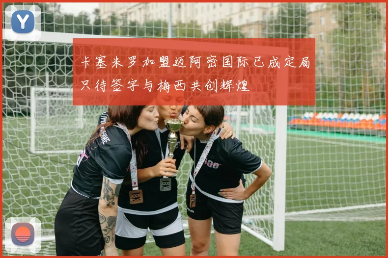 卡塞米罗加盟迈阿密国际已成定局只待签字与梅西共创辉煌