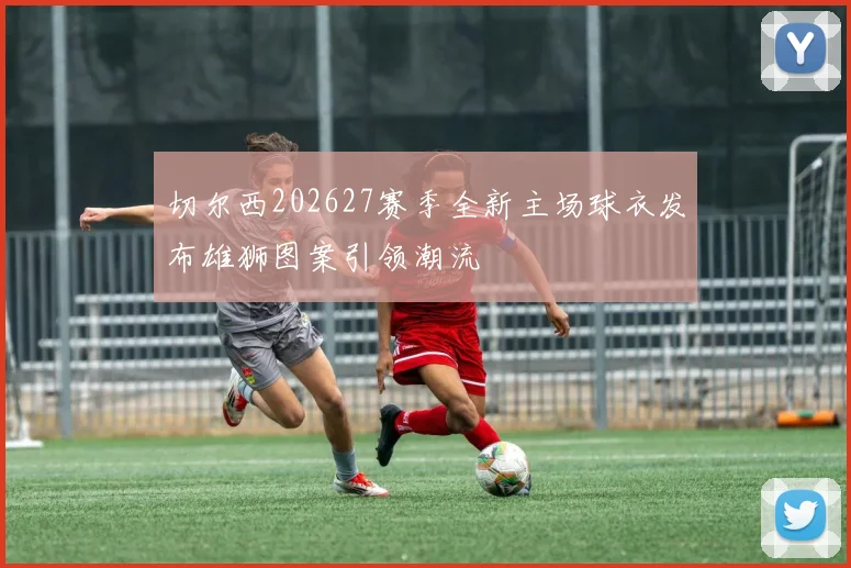 切尔西202627赛季全新主场球衣发布雄狮图案引领潮流