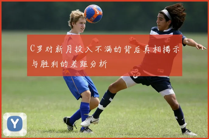 C罗对新月投入不满的背后真相揭示与胜利的差距分析