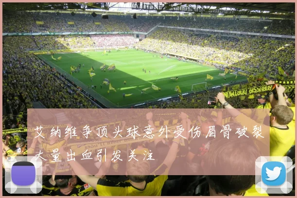 艾纳维争顶头球意外受伤眉骨破裂大量出血引发关注