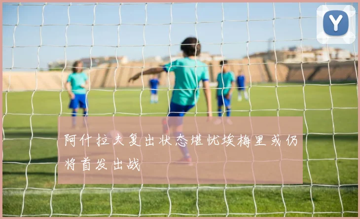 阿什拉夫复出状态堪忧埃梅里或仍将首发出战