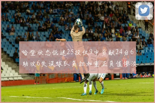 哈登状态低迷25投仅9中贡献24分6助攻6失误球队负担加重正负值惨淡6