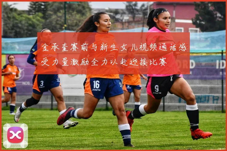 金承奎赛前与新生女儿视频通话感受力量激励全力以赴迎接比赛